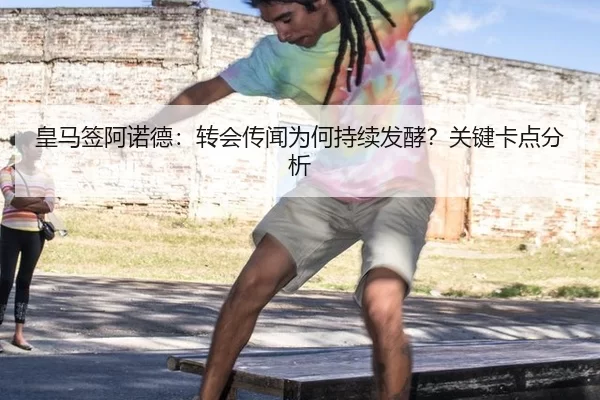 皇马签阿诺德：转会传闻为何持续发酵？关键卡点分析
